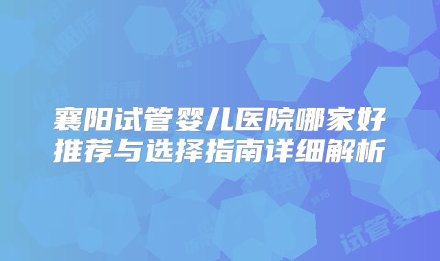 襄阳试管婴儿医院哪家好推荐与选择指南详细解析