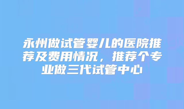 永州做试管婴儿的医院推荐及费用情况,推荐个专业做三代试管中心