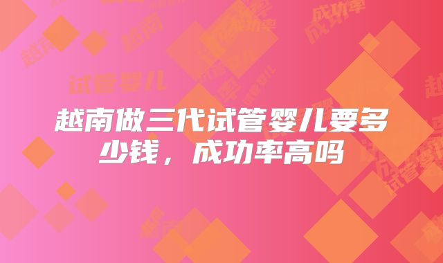 越南做三代试管婴儿要多少钱，成功率高吗