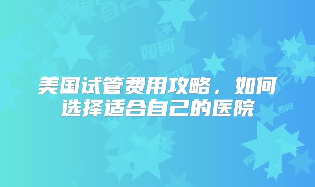 美国试管费用攻略，如何选择适合自己的医院