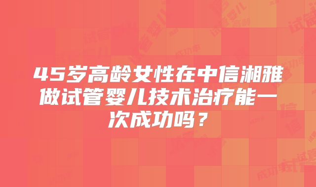 45岁高龄女性在中信湘雅做试管婴儿技术治疗能一次成功吗？
