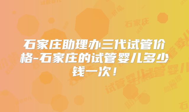 石家庄助理办三代试管价格-石家庄的试管婴儿多少钱一次！