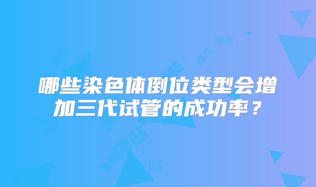 哪些染色体倒位类型会增加三代试管的成功率？