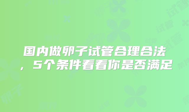 国内做卵子试管合理合法，5个条件看看你是否满足