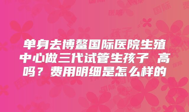 单身去博鳌国际医院生殖中心做三代试管生孩子 高吗？费用明细是怎么样的