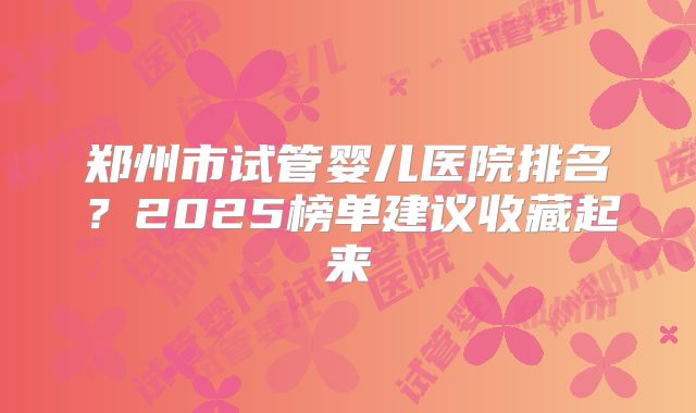 郑州市试管婴儿医院排名？2025榜单建议收藏起来