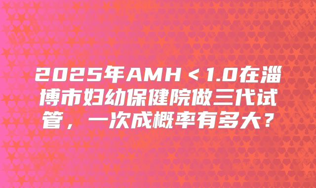 2025年AMH＜1.0在淄博市妇幼保健院做三代试管，一次成概率有多大？