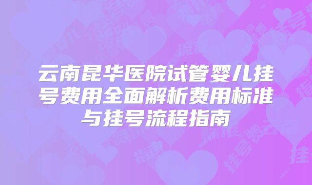 云南昆华医院试管婴儿挂号费用全面解析费用标准与挂号流程指南