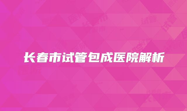 长春市试管包成医院解析