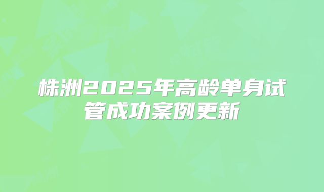 株洲2025年高龄单身试管成功案例更新
