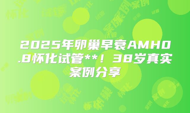 2025年卵巢早衰AMH0.8怀化试管**！38岁真实案例分享