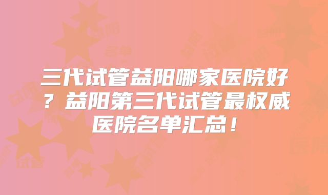 三代试管益阳哪家医院好？益阳第三代试管最权威医院名单汇总！
