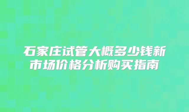 石家庄试管大概多少钱新市场价格分析购买指南
