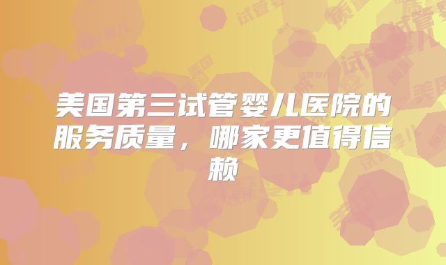 美国第三试管婴儿医院的服务质量，哪家更值得信赖