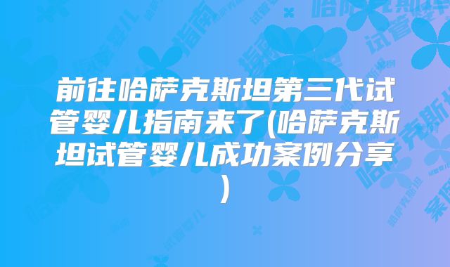 前往哈萨克斯坦第三代试管婴儿指南来了(哈萨克斯坦试管婴儿成功案例分享)