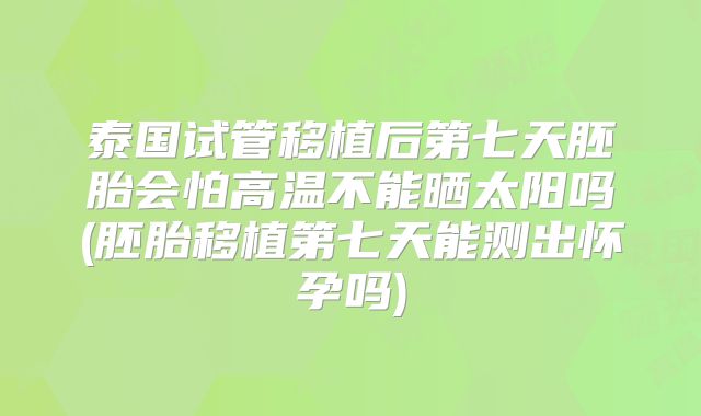 泰国试管移植后第七天胚胎会怕高温不能晒太阳吗(胚胎移植第七天能测出怀孕吗)