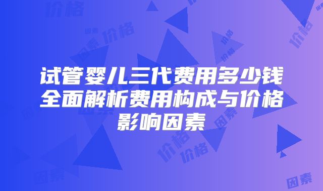 试管婴儿三代费用多少钱全面解析费用构成与价格影响因素
