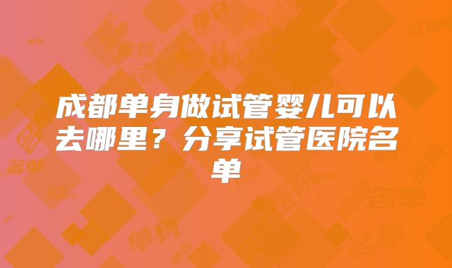 成都单身做试管婴儿可以去哪里？分享试管医院名单