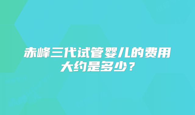 赤峰三代试管婴儿的费用大约是多少？