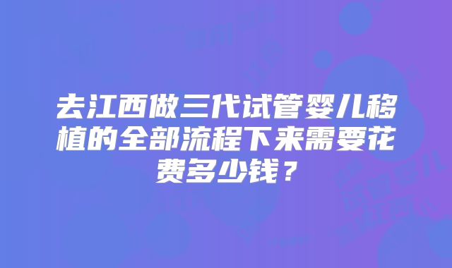 去江西做三代试管婴儿移植的全部流程下来需要花费多少钱？