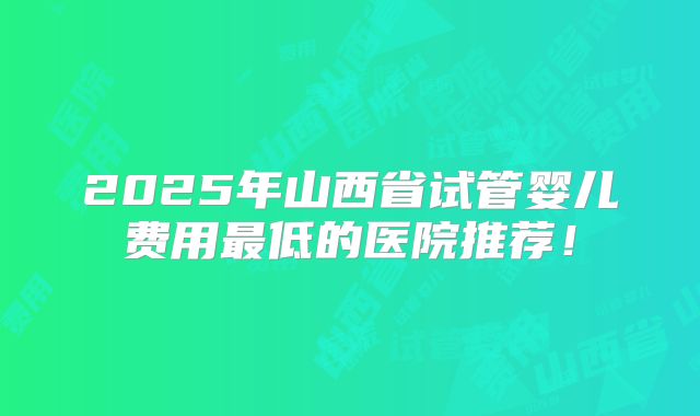 2025年山西省试管婴儿费用最低的医院推荐！