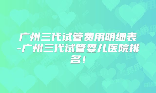 广州三代试管费用明细表-广州三代试管婴儿医院排名！