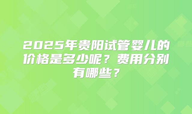 2025年贵阳试管婴儿的价格是多少呢？费用分别有哪些？