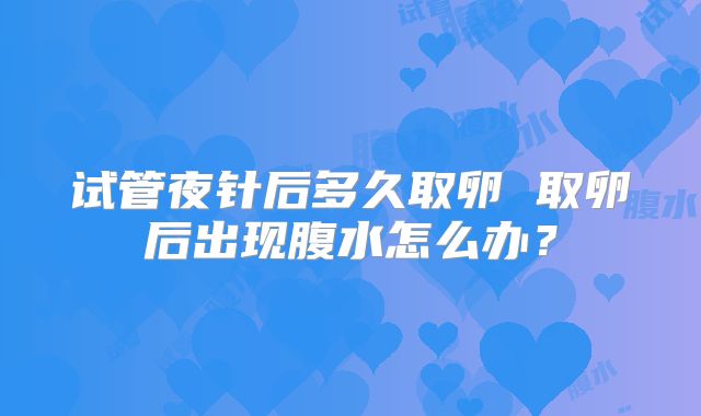 试管夜针后多久取卵 取卵后出现腹水怎么办？