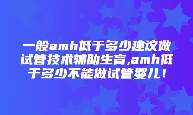 一般amh低于多少建议做试管技术辅助生育,amh低于多少不能做试管婴儿！