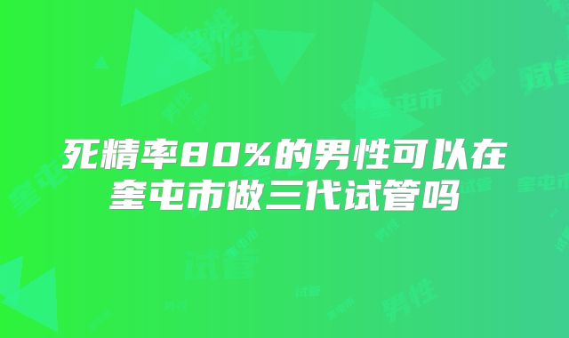 死精率80%的男性可以在奎屯市做三代试管吗