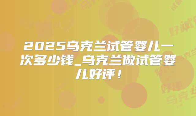 2025乌克兰试管婴儿一次多少钱_乌克兰做试管婴儿好评！
