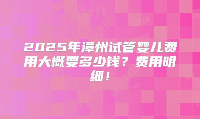 2025年漳州试管婴儿费用大概要多少钱？费用明细！