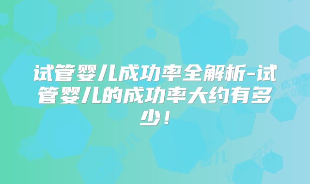 试管婴儿成功率全解析-试管婴儿的成功率大约有多少！