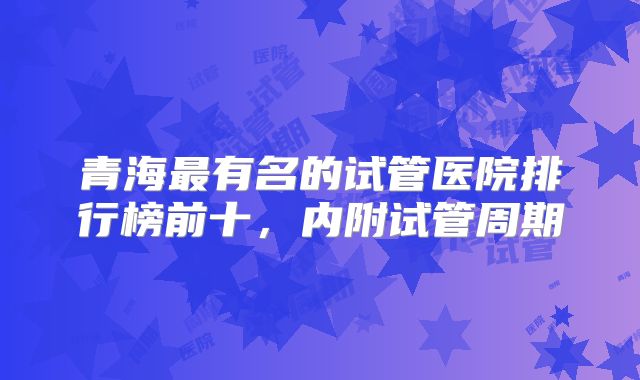 青海最有名的试管医院排行榜前十，内附试管周期