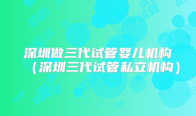 深圳做三代试管婴儿机构（深圳三代试管私立机构）