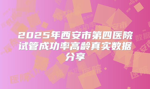 2025年西安市第四医院试管成功率高龄真实数据分享