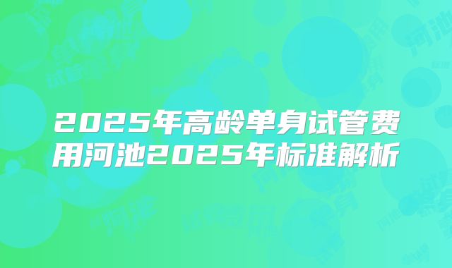 2025年高龄单身试管费用河池2025年标准解析