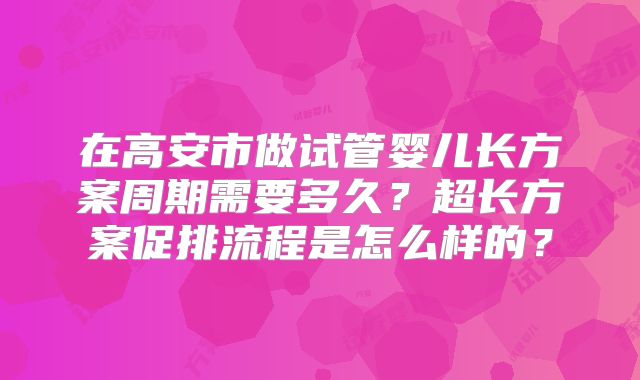 在高安市做试管婴儿长方案周期需要多久？超长方案促排流程是怎么样的？