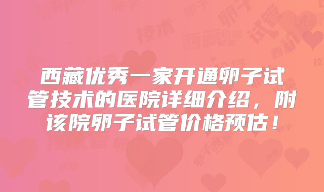 西藏优秀一家开通卵子试管技术的医院详细介绍,附该院卵子试管价格预估!