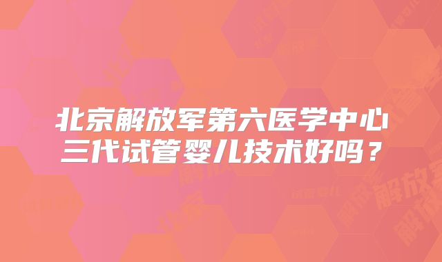 北京解放军第六医学中心三代试管婴儿技术好吗？