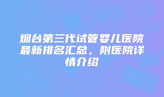 烟台第三代试管婴儿医院最新排名汇总，附医院详情介绍