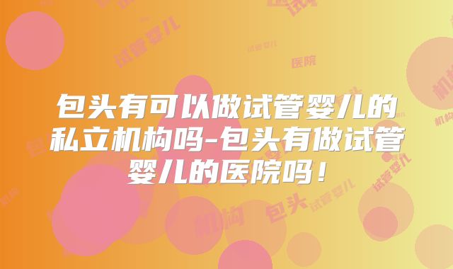 包头有可以做试管婴儿的私立机构吗-包头有做试管婴儿的医院吗!