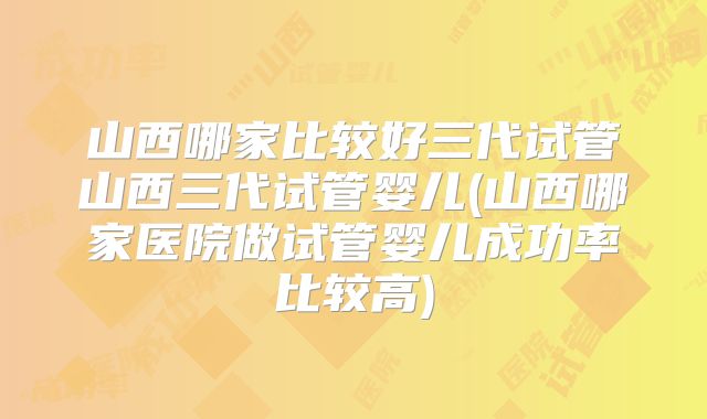 山西哪家比较好三代试管山西三代试管婴儿(山西哪家医院做试管婴儿成功率比较高)