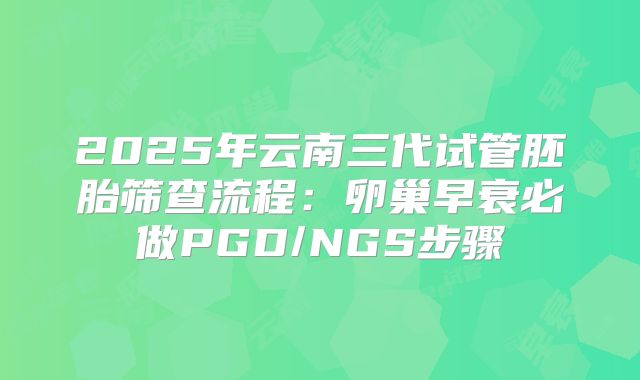 2025年云南三代试管胚胎筛查流程：卵巢早衰必做PGD/NGS步骤