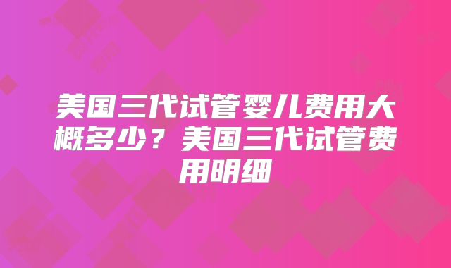 美国三代试管婴儿费用大概多少？美国三代试管费用明细