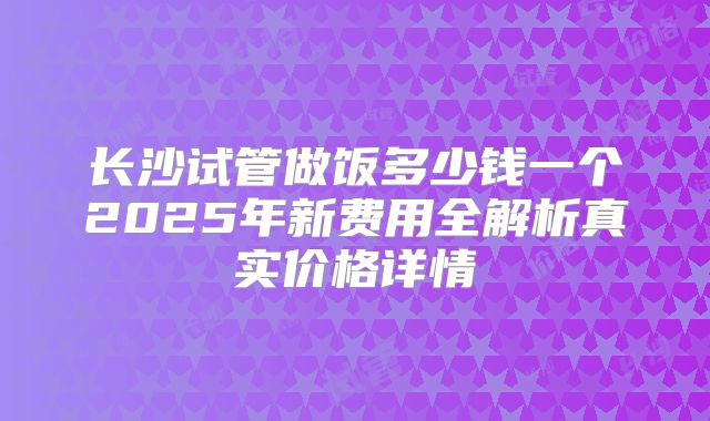 长沙试管做饭多少钱一个2025年新费用全解析真实价格详情