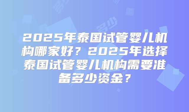2025年泰国试管婴儿机构哪家好？2025年选择泰国试管婴儿机构需要准备多少资金？