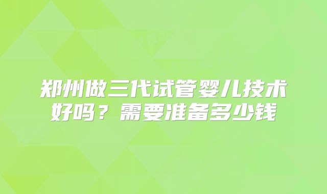 郑州做三代试管婴儿技术好吗？需要准备多少钱