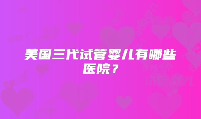 美国三代试管婴儿有哪些医院？