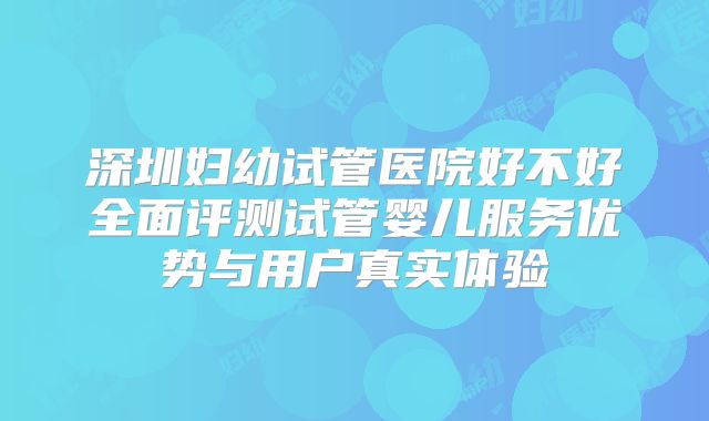 深圳妇幼试管医院好不好全面评测试管婴儿服务优势与用户真实体验